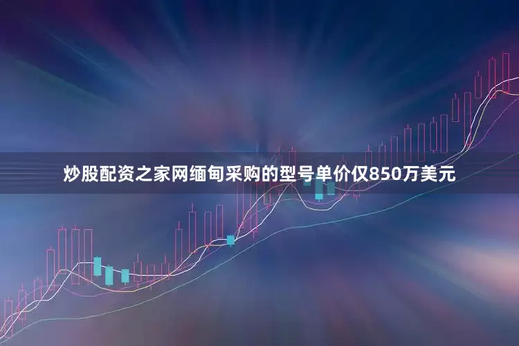 炒股配资之家网缅甸采购的型号单价仅850万美元