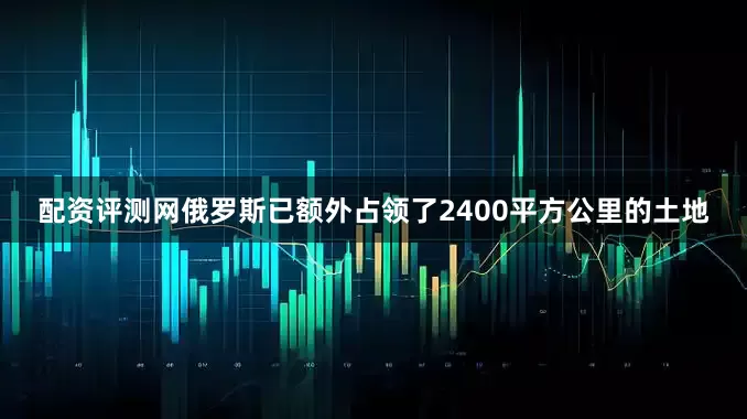 配资评测网俄罗斯已额外占领了2400平方公里的土地