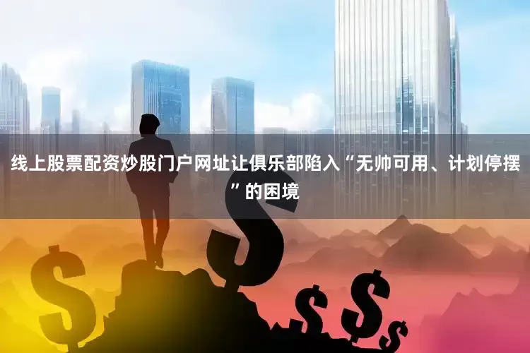 线上股票配资炒股门户网址让俱乐部陷入“无帅可用、计划停摆”的困境