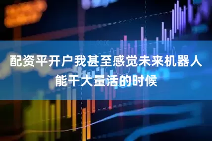 配资平开户我甚至感觉未来机器人能干大量活的时候