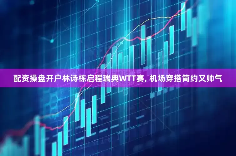 配资操盘开户林诗栋启程瑞典WTT赛, 机场穿搭简约又帅气