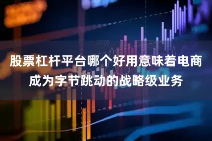 股票杠杆平台哪个好用意味着电商成为字节跳动的战略级业务