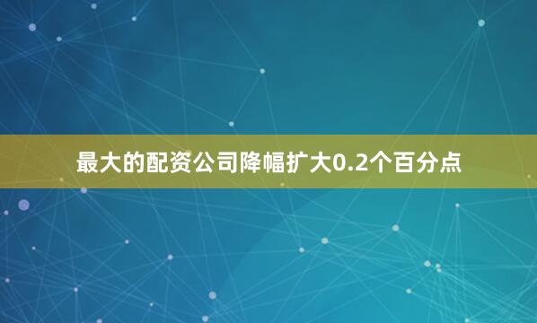 最大的配资公司降幅扩大0.2个百分点