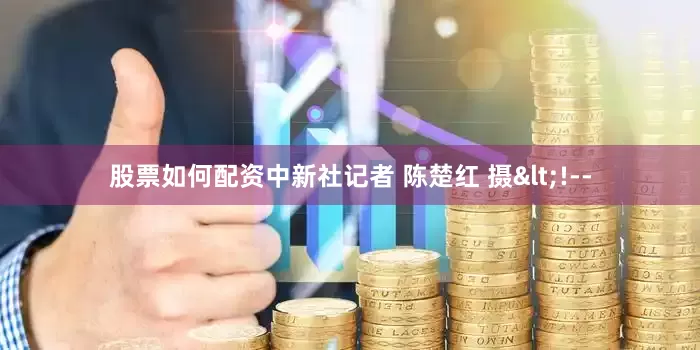 股票如何配资中新社记者 陈楚红 摄<!--