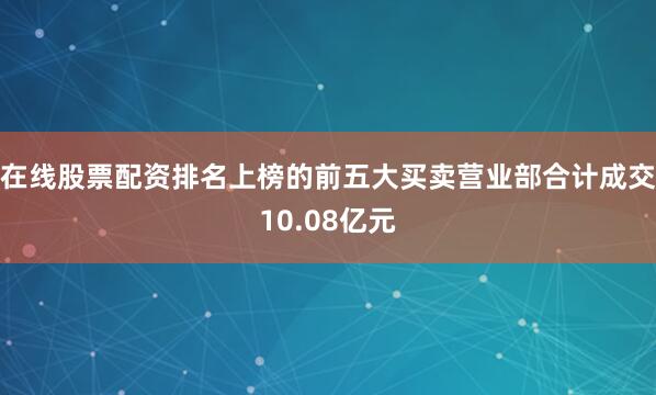 在线股票配资排名上榜的前五大买卖营业部合计成交10.08亿元